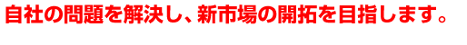 自社の問題を解決し、新市場の開拓を目指します。
